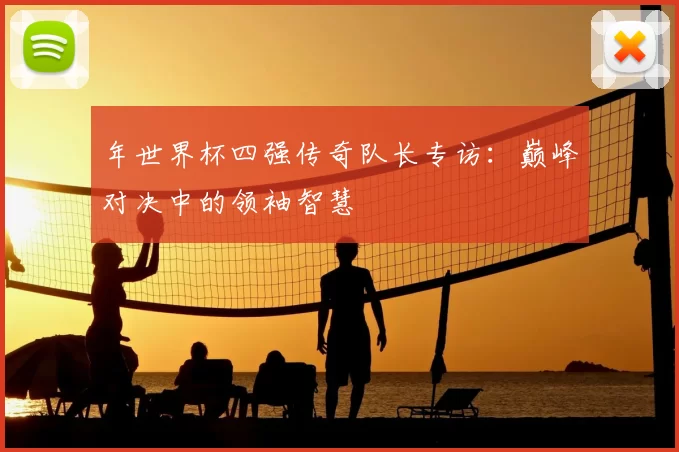 年世界杯四强传奇队长专访:巅峰对决中的领袖智慧