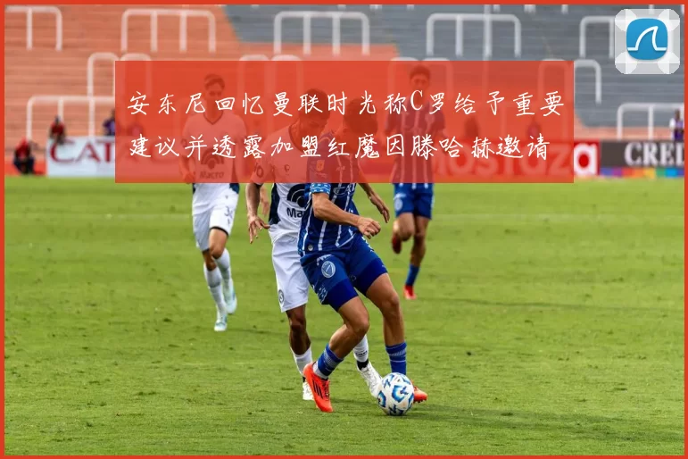 安东尼回忆曼联时光称C罗给予重要建议并透露加盟红魔因滕哈赫邀请