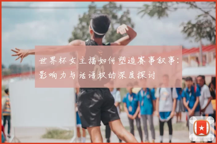 世界杯女主播如何塑造赛事叙事：影响力与话语权的深度探讨