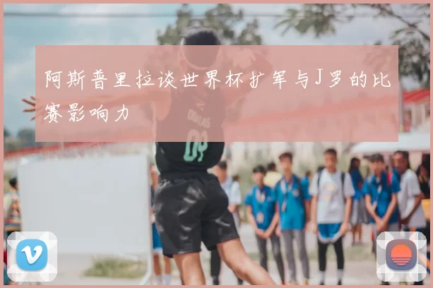 阿斯普里拉谈世界杯扩军与J罗的比赛影响力