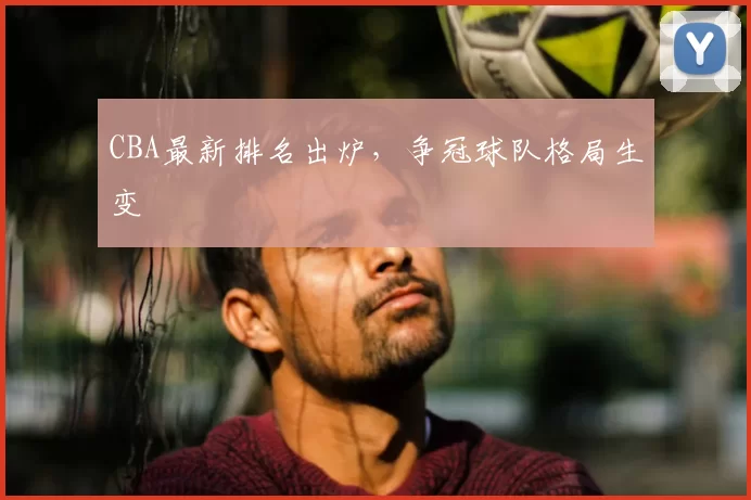CBA最新排名出炉，争冠球队格局生变