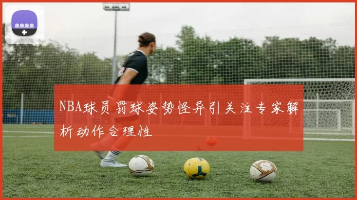 NBA球员罚球姿势怪异引关注专家解析动作合理性