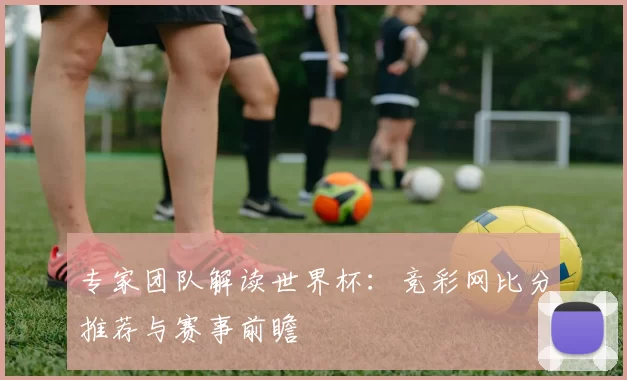 专家团队解读世界杯:竞彩网比分推荐与赛事前瞻