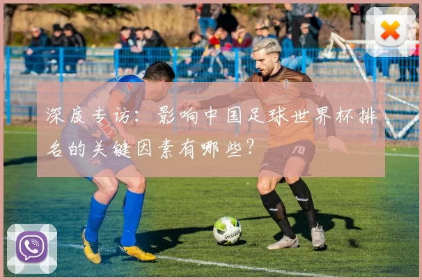 深度专访:影响中国足球世界杯排名的关键因素有哪些?