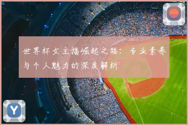 世界杯女主播崛起之路:专业素养与个人魅力的深度解析