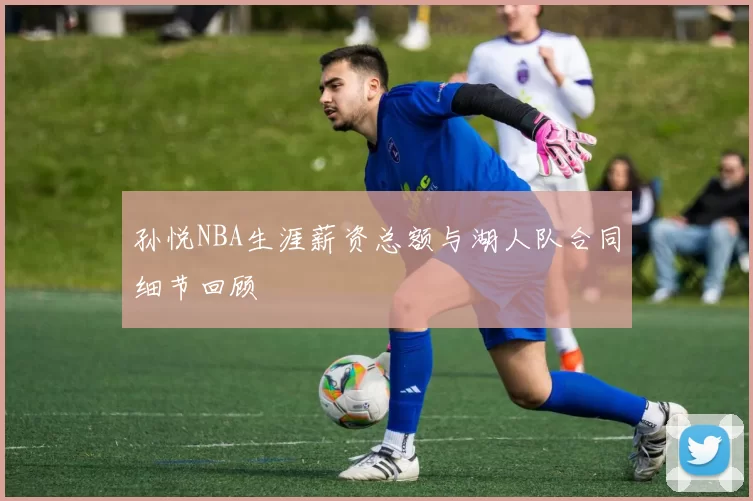 孙悦NBA生涯薪资总额与湖人队合同细节回顾