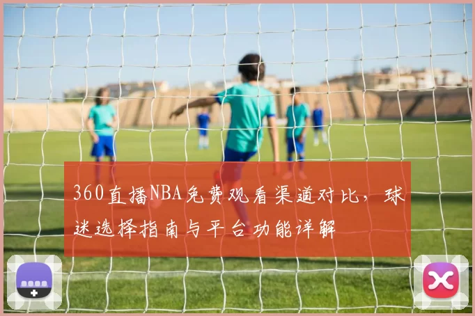 360直播NBA免费观看渠道对比，球迷选择指南与平台功能详解