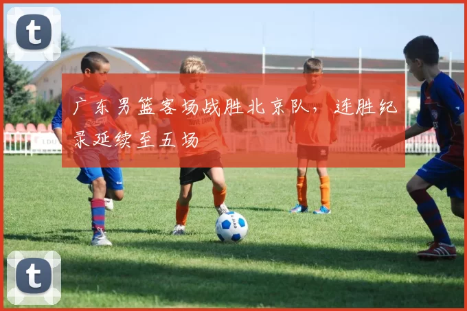 广东男篮客场战胜北京队，连胜纪录延续至五场