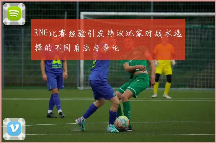 RNG比赛经验引发热议玩家对战术选择的不同看法与争论
