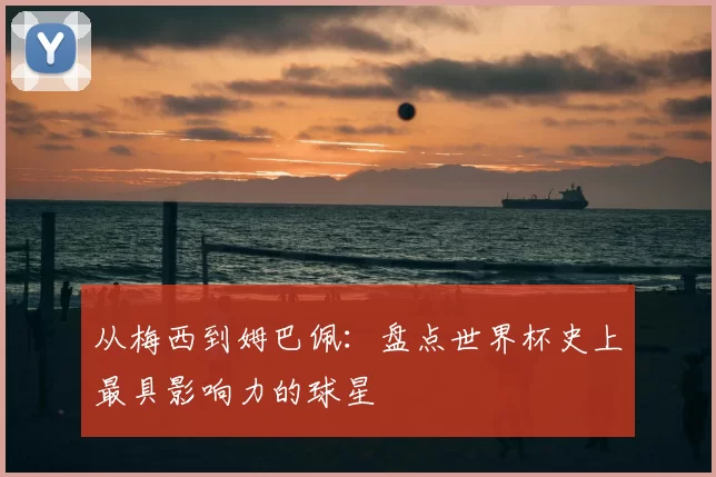从梅西到姆巴佩：盘点世界杯史上最具影响力的球星