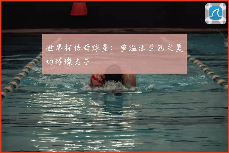 世界杯传奇球星：重温法兰西之夏的璀璨光芒