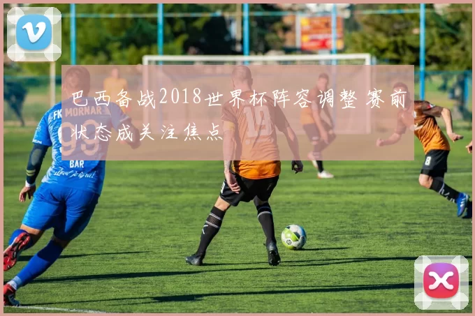 巴西备战2018世界杯阵容调整 赛前状态成关注焦点