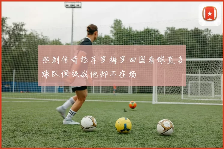 热刺传奇怒斥罗梅罗回国看球直言球队保级战他却不在场