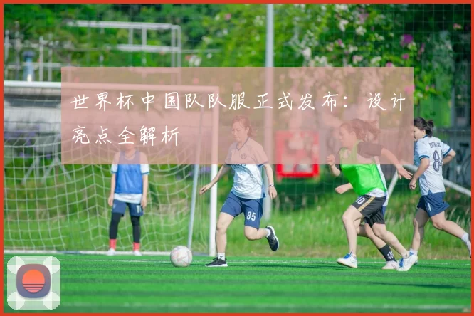 世界杯中国队队服正式发布:设计亮点全解析