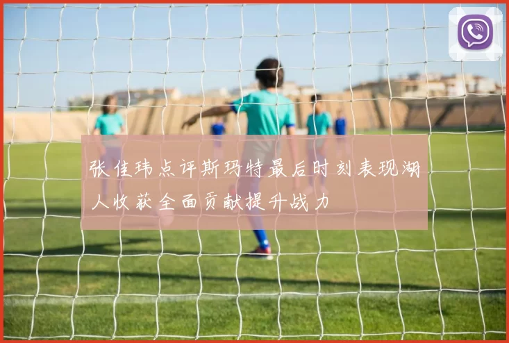 张佳玮点评斯玛特最后时刻表现湖人收获全面贡献提升战力