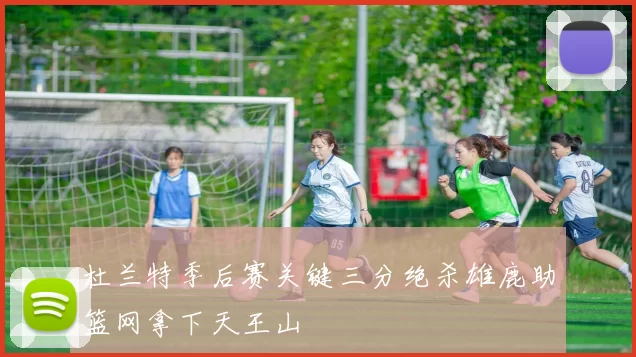杜兰特季后赛关键三分绝杀雄鹿助篮网拿下天王山