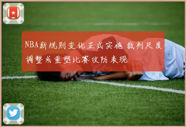 NBA新规则变化正式实施 裁判尺度调整或重塑比赛攻防表现