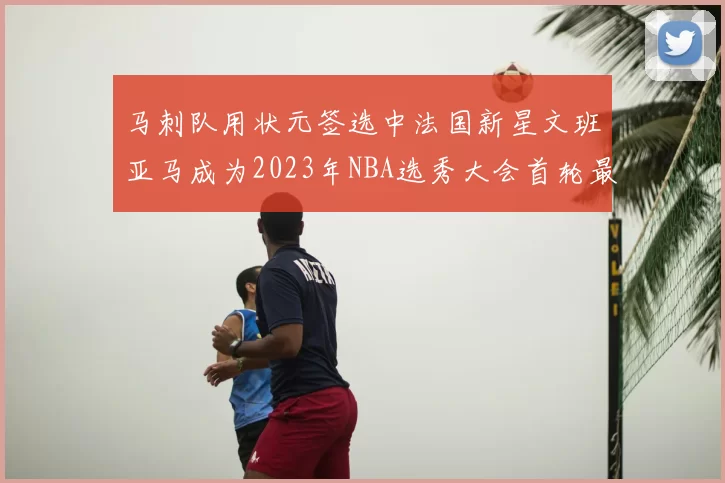 马刺队用状元签选中法国新星文班亚马成为2023年NBA选秀大会首轮最大亮点
