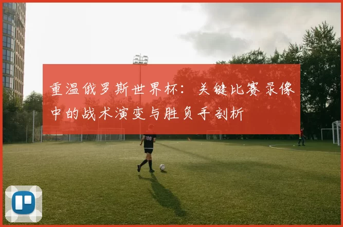 重温俄罗斯世界杯：关键比赛录像中的战术演变与胜负手剖析