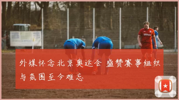 外媒怀念北京奥运会 盛赞赛事组织与氛围至今难忘