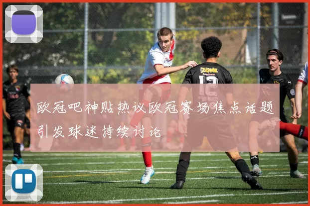 欧冠吧神贴热议欧冠赛场焦点话题引发球迷持续讨论