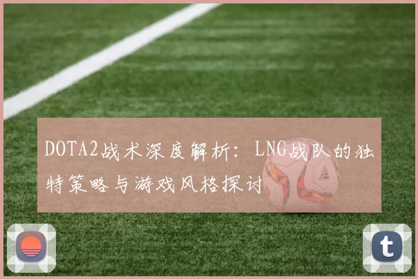 DOTA2战术深度解析:LNG战队的独特策略与游戏风格探讨