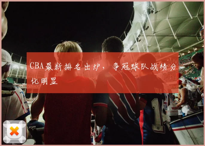 CBA最新排名出炉，争冠球队战绩分化明显