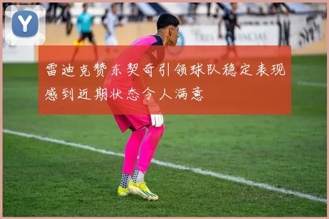 雷迪克赞东契奇引领球队稳定表现感到近期状态令人满意