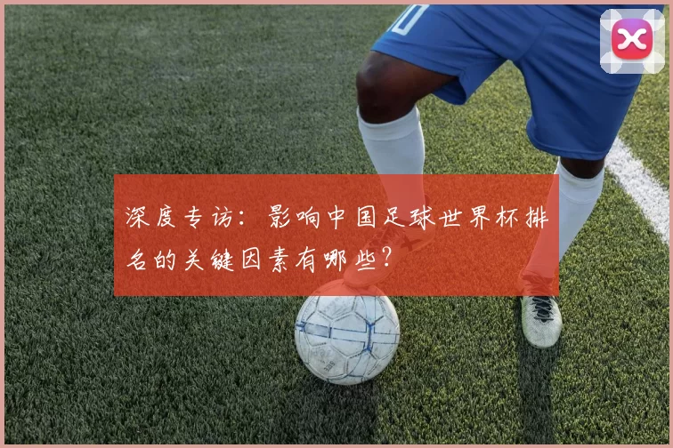 深度专访:影响中国足球世界杯排名的关键因素有哪些?