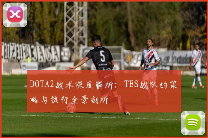 DOTA2战术深度解析：TES战队的策略与执行全景剖析