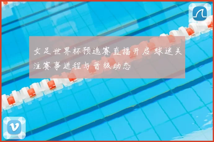 女足世界杯预选赛直播开启 球迷关注赛事进程与晋级动态