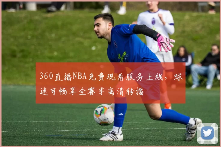 360直播NBA免费观看服务上线，球迷可畅享全赛季高清转播