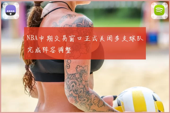 NBA中期交易窗口正式关闭多支球队完成阵容调整
