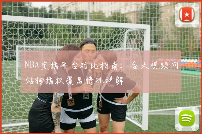 NBA直播平台对比指南：各大视频网站转播权覆盖情况详解
