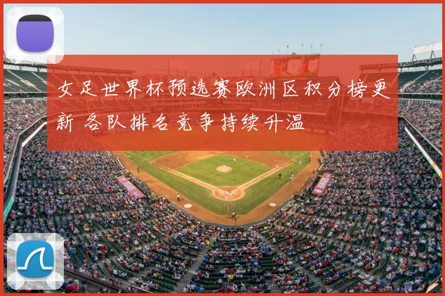 女足世界杯预选赛欧洲区积分榜更新 各队排名竞争持续升温