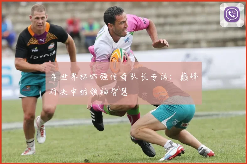 年世界杯四强传奇队长专访：巅峰对决中的领袖智慧