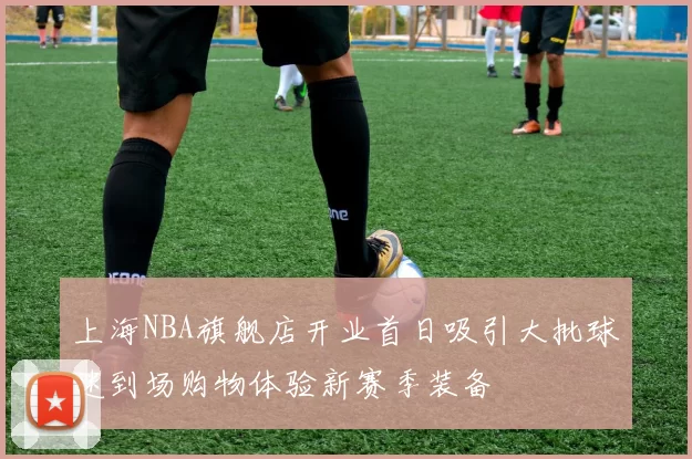 上海NBA旗舰店开业首日吸引大批球迷到场购物体验新赛季装备
