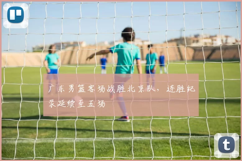 广东男篮客场战胜北京队，连胜纪录延续至五场