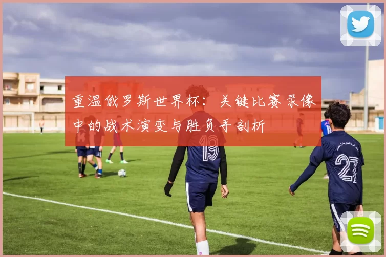 重温俄罗斯世界杯：关键比赛录像中的战术演变与胜负手剖析