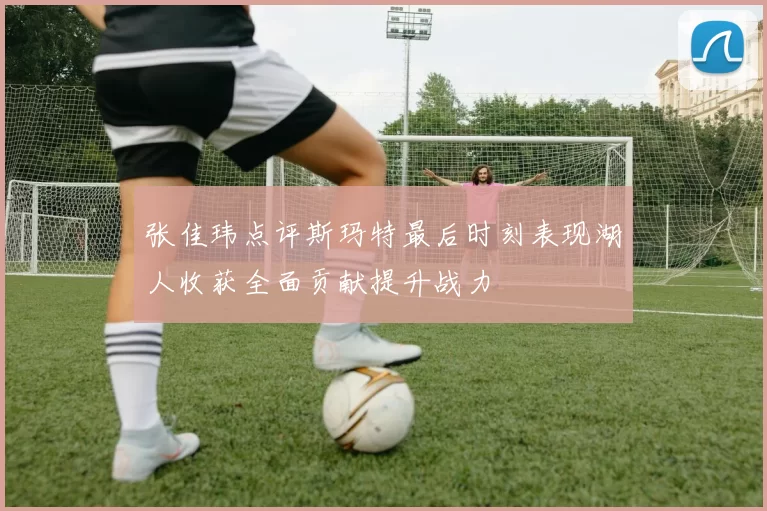 张佳玮点评斯玛特最后时刻表现湖人收获全面贡献提升战力