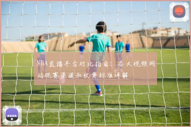 NBA直播平台对比指南：各大视频网站观赛渠道和收费标准详解