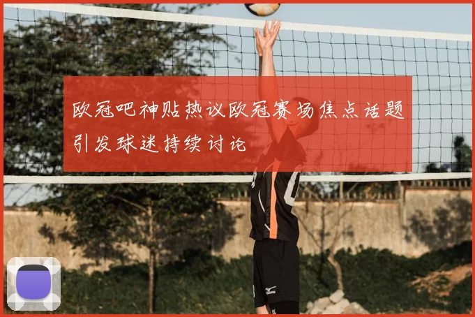 欧冠吧神贴热议欧冠赛场焦点话题引发球迷持续讨论