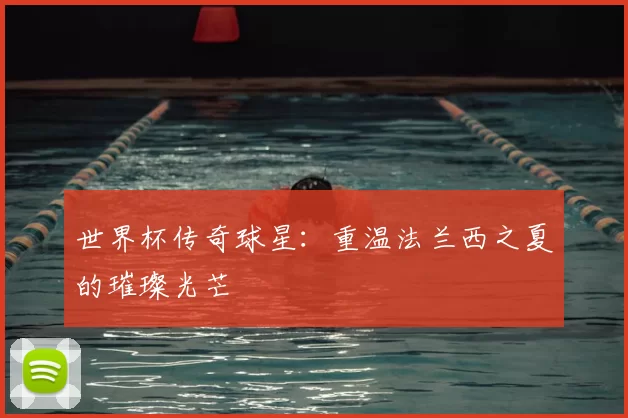 世界杯传奇球星:重温法兰西之夏的璀璨光芒