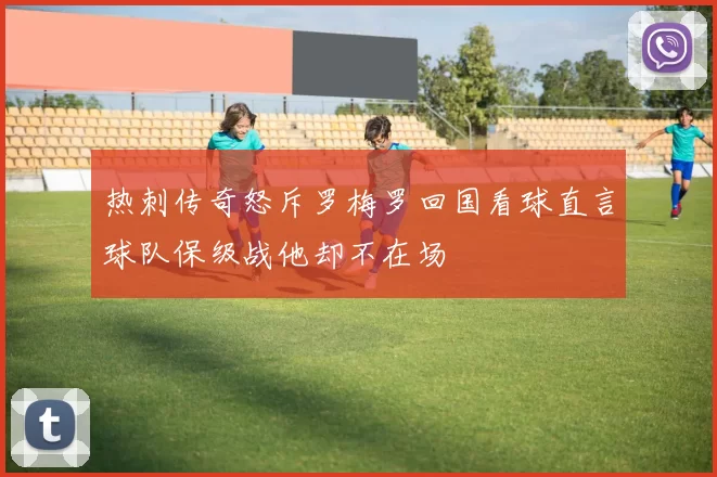 热刺传奇怒斥罗梅罗回国看球直言球队保级战他却不在场
