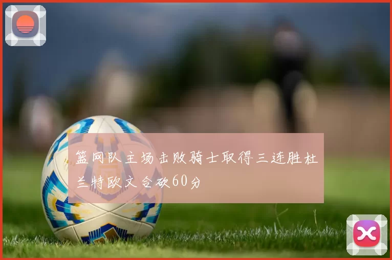 篮网队主场击败骑士取得三连胜杜兰特欧文合砍60分