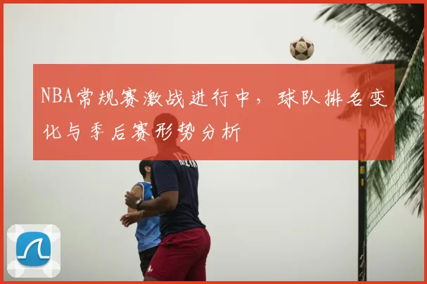NBA常规赛激战进行中，球队排名变化与季后赛形势分析
