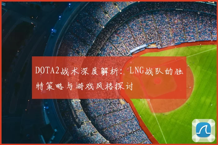 DOTA2战术深度解析：LNG战队的独特策略与游戏风格探讨